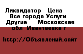 Ликвидатор › Цена ­ 1 - Все города Услуги » Другие   . Московская обл.,Ивантеевка г.